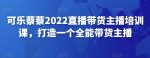 可乐蔡蔡2022直播带货主播培训课，打造一个全能带货主播-网创指引人