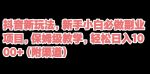 抖音新玩法，新手小白必做副业项目，保姆级教学，轻松日入1000+（附渠道）-网创指引人