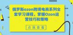 俄罗斯ozon跨境电商系列全套学习课程，掌握Ozon运营技巧和策略-网创指引人