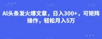 Al头条发火爆文章，日入300+，可矩阵操作，轻松月入5万-网创指引人