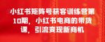 小红书矩阵号获客训练营第10期，小红书电商的带货课，引流变现新商机-网创指引人